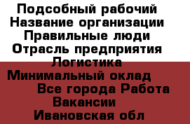 Подсобный рабочий › Название организации ­ Правильные люди › Отрасль предприятия ­ Логистика › Минимальный оклад ­ 30 000 - Все города Работа » Вакансии   . Ивановская обл.